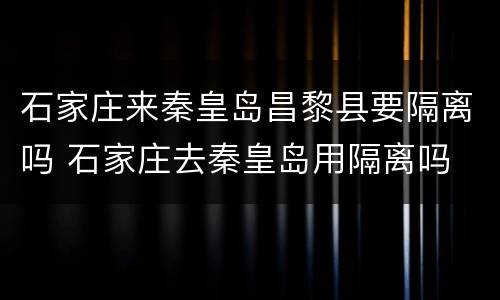 石家庄来秦皇岛昌黎县要隔离吗 石家庄去秦皇岛用隔离吗