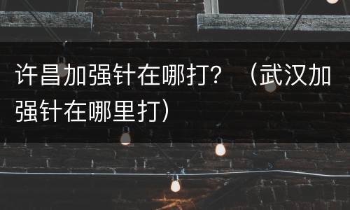许昌加强针在哪打？（武汉加强针在哪里打）