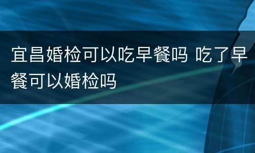 宜昌婚检可以吃早餐吗 吃了早餐可以婚检吗