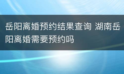 岳阳离婚预约结果查询 湖南岳阳离婚需要预约吗