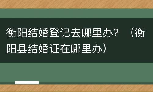 衡阳结婚登记去哪里办？（衡阳县结婚证在哪里办）