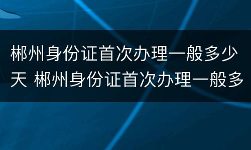郴州身份证首次办理一般多少天 郴州身份证首次办理一般多少天能拿到