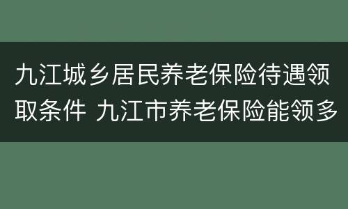 九江城乡居民养老保险待遇领取条件 九江市养老保险能领多少钱