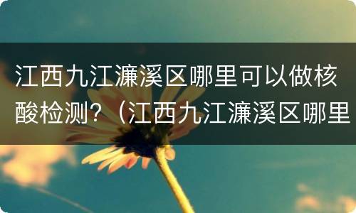 江西九江濂溪区哪里可以做核酸检测?（江西九江濂溪区哪里可以做核酸检测的）