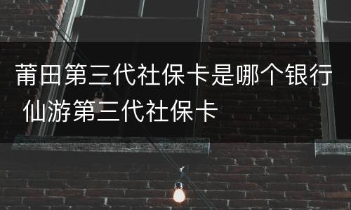 莆田第三代社保卡是哪个银行 仙游第三代社保卡