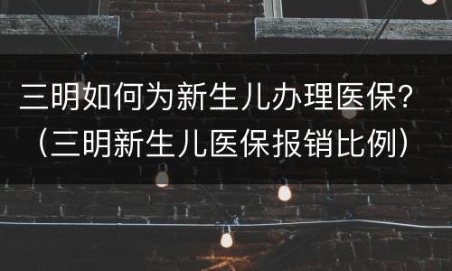 三明如何为新生儿办理医保？（三明新生儿医保报销比例）