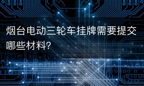 烟台电动三轮车挂牌需要提交哪些材料？
