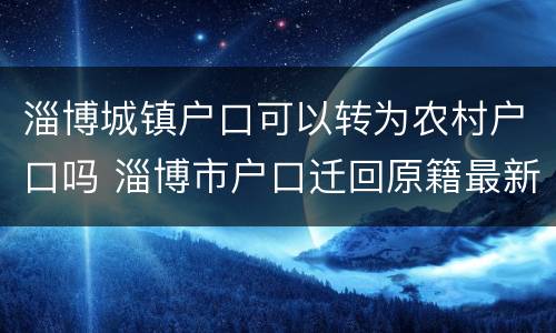 淄博城镇户口可以转为农村户口吗 淄博市户口迁回原籍最新政策