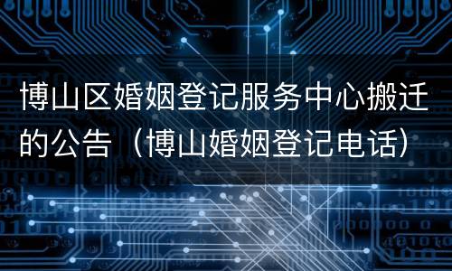 博山区婚姻登记服务中心搬迁的公告（博山婚姻登记电话）