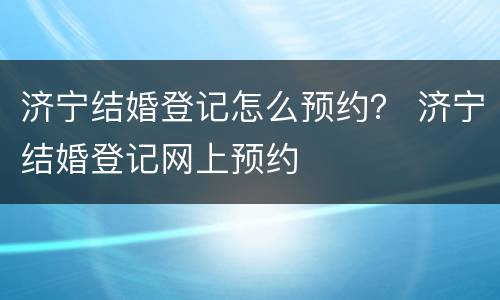 济宁结婚登记怎么预约？ 济宁结婚登记网上预约