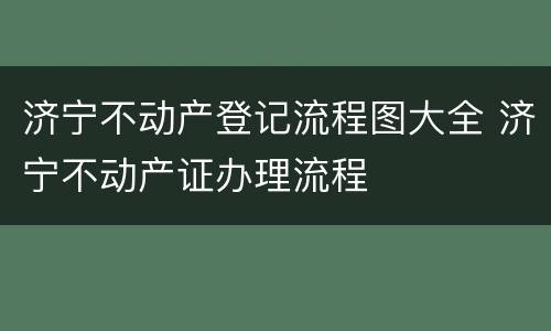 济宁不动产登记流程图大全 济宁不动产证办理流程