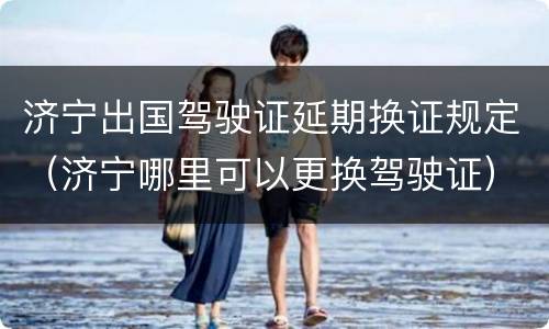 济宁出国驾驶证延期换证规定（济宁哪里可以更换驾驶证）