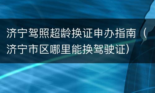 济宁驾照超龄换证申办指南（济宁市区哪里能换驾驶证）