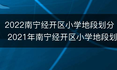 2022南宁经开区小学地段划分 2021年南宁经开区小学地段划分