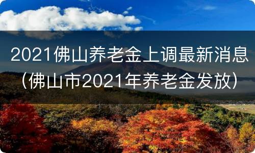 2021佛山养老金上调最新消息（佛山市2021年养老金发放）