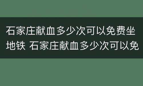 石家庄献血多少次可以免费坐地铁 石家庄献血多少次可以免费坐地铁了