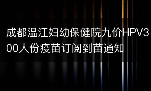 成都温江妇幼保健院九价HPV300人份疫苗订阅到苗通知