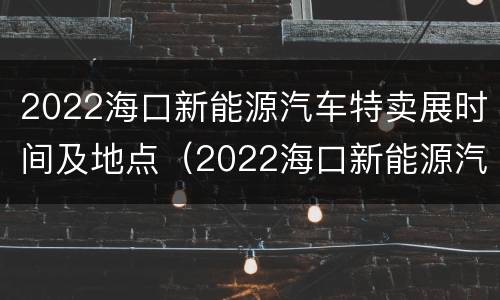 2022海口新能源汽车特卖展时间及地点（2022海口新能源汽车特卖展时间及地点图片）