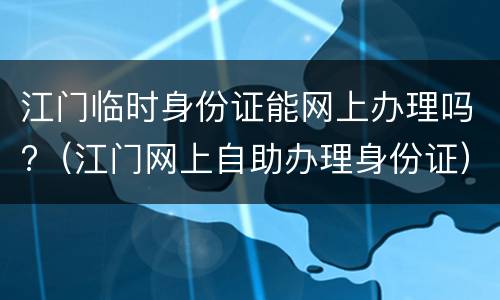 江门临时身份证能网上办理吗?（江门网上自助办理身份证）
