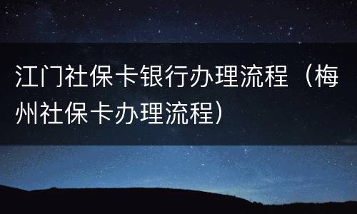 江门社保卡银行办理流程（梅州社保卡办理流程）