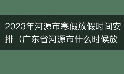2023年河源市寒假放假时间安排（广东省河源市什么时候放寒假）