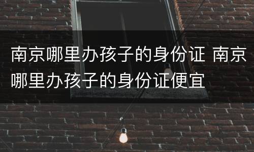 南京哪里办孩子的身份证 南京哪里办孩子的身份证便宜