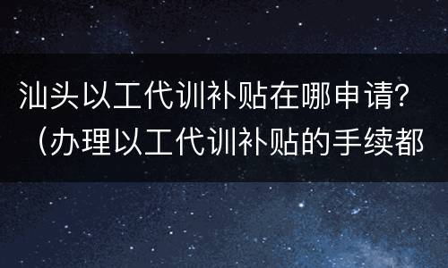 汕头以工代训补贴在哪申请？（办理以工代训补贴的手续都需要什么）