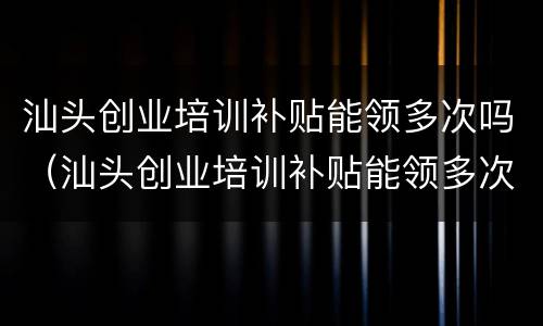 汕头创业培训补贴能领多次吗（汕头创业培训补贴能领多次吗现在）