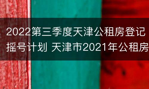 2022第三季度天津公租房登记摇号计划 天津市2021年公租房摇号结果