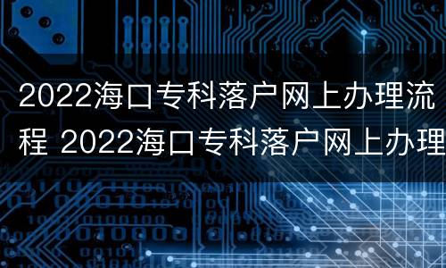 2022海口专科落户网上办理流程 2022海口专科落户网上办理流程及费用