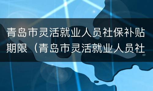 青岛市灵活就业人员社保补贴期限（青岛市灵活就业人员社保补贴期限是多少）