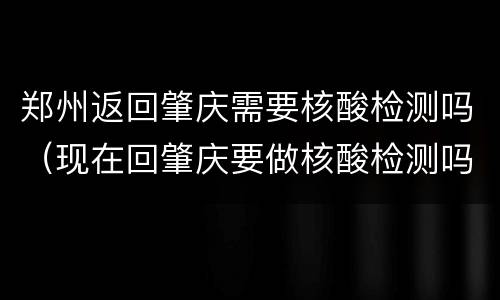 郑州返回肇庆需要核酸检测吗（现在回肇庆要做核酸检测吗）