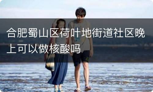 合肥蜀山区荷叶地街道社区晚上可以做核酸吗