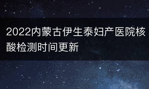2022内蒙古伊生泰妇产医院核酸检测时间更新