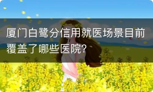 厦门白鹭分信用就医场景目前覆盖了哪些医院?