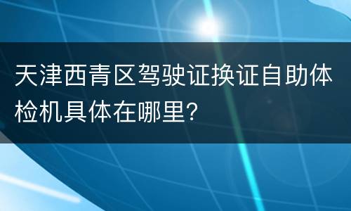 天津西青区驾驶证换证自助体检机具体在哪里？