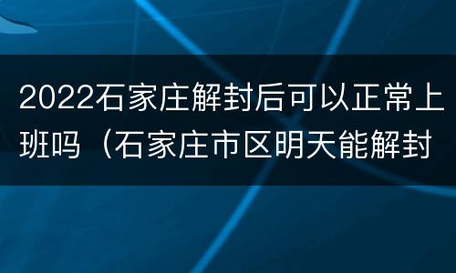 2022石家庄解封后可以正常上班吗（石家庄市区明天能解封吗）