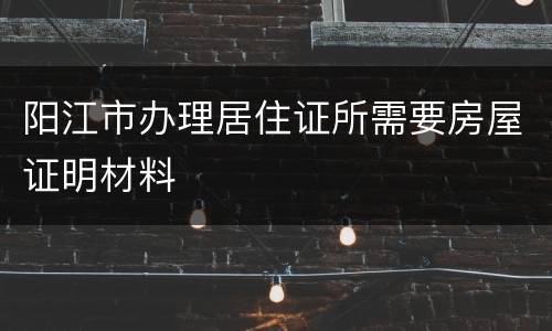 阳江市办理居住证所需要房屋证明材料