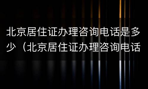 北京居住证办理咨询电话是多少（北京居住证办理咨询电话是多少号码）