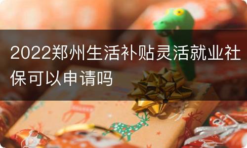 2022郑州生活补贴灵活就业社保可以申请吗