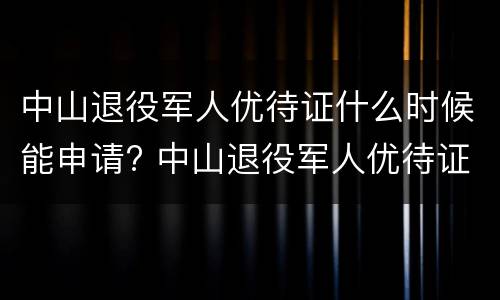 中山退役军人优待证什么时候能申请? 中山退役军人优待证什么时候能申请下来