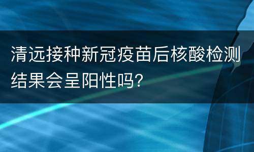 清远接种新冠疫苗后核酸检测结果会呈阳性吗？