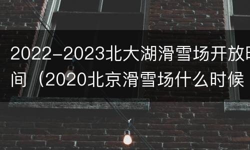 2022-2023北大湖滑雪场开放时间（2020北京滑雪场什么时候开）