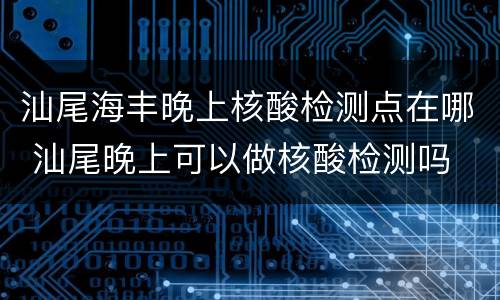 汕尾海丰晚上核酸检测点在哪 汕尾晚上可以做核酸检测吗