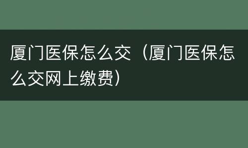 厦门医保怎么交（厦门医保怎么交网上缴费）