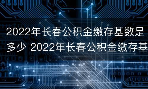 2022年长春公积金缴存基数是多少 2022年长春公积金缴存基数是多少啊