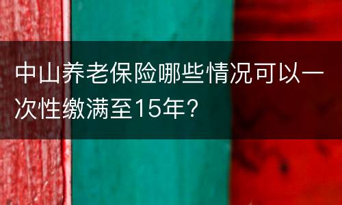 中山养老保险哪些情况可以一次性缴满至15年?