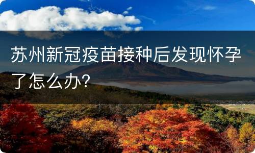 苏州新冠疫苗接种后发现怀孕了怎么办？