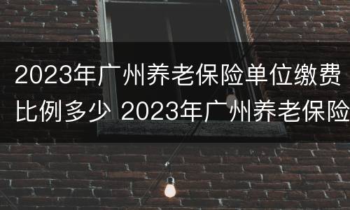 2023年广州养老保险单位缴费比例多少 2023年广州养老保险单位缴费比例多少呢
