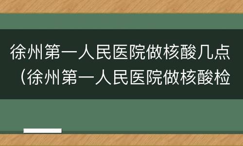 徐州第一人民医院做核酸几点（徐州第一人民医院做核酸检测什么时候开始）